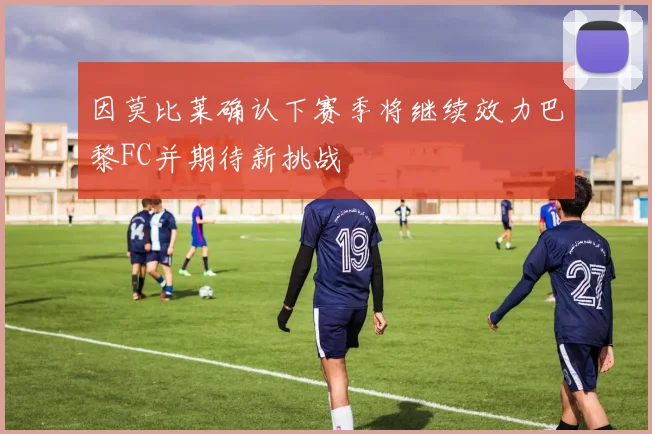 因莫比莱确认下赛季将继续效力巴黎FC并期待新挑战