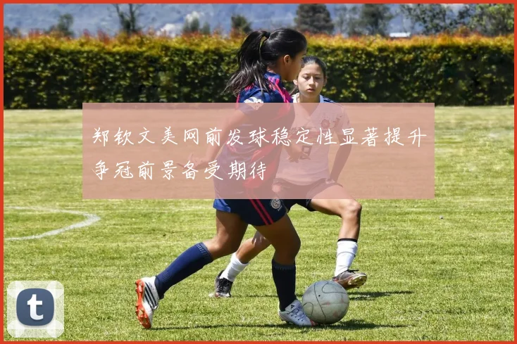 郑钦文美网前发球稳定性显著提升争冠前景备受期待